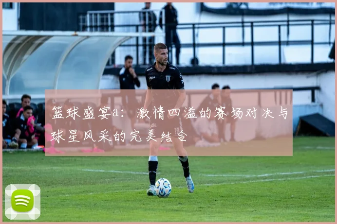 篮球盛宴a：激情四溢的赛场对决与球星风采的完美结合