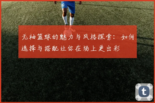 无袖篮球的魅力与风格探索：如何选择与搭配让你在场上更出彩