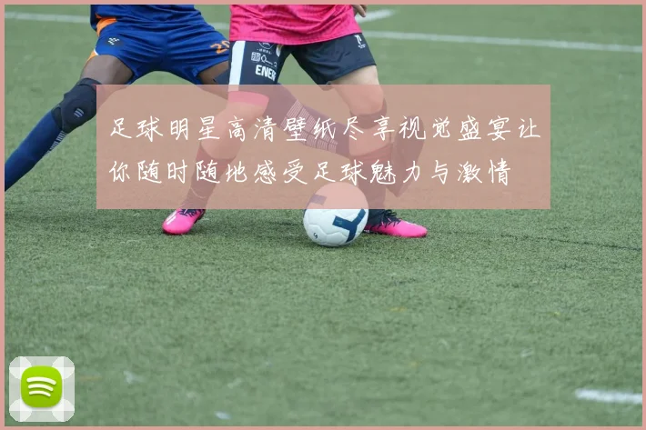 足球明星高清壁纸尽享视觉盛宴让你随时随地感受足球魅力与激情