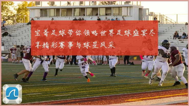 宝哥足球带你领略世界足球盛宴尽享精彩赛事与球星风采