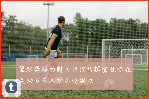 篮球舞蹈的魅力与技巧探索让你在运动与艺术中尽情绽放