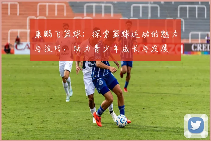 康鹏飞篮球：探索篮球运动的魅力与技巧，助力青少年成长与发展