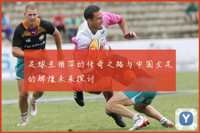 足球王丽萍的传奇之路与中国女足的辉煌未来探讨