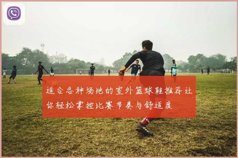 适合各种场地的室外篮球鞋推荐让你轻松掌控比赛节奏与舒适度