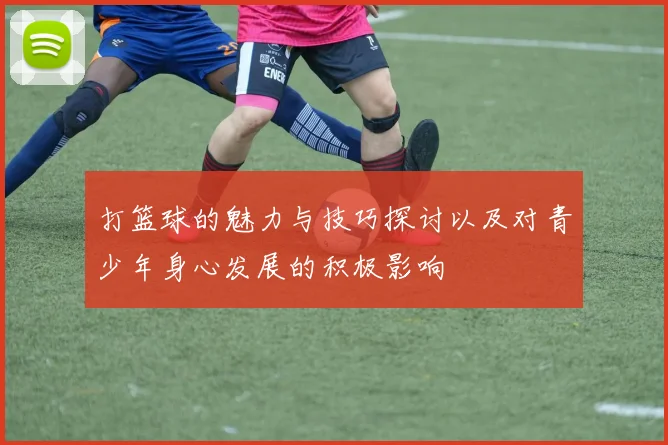 打篮球的魅力与技巧探讨以及对青少年身心发展的积极影响