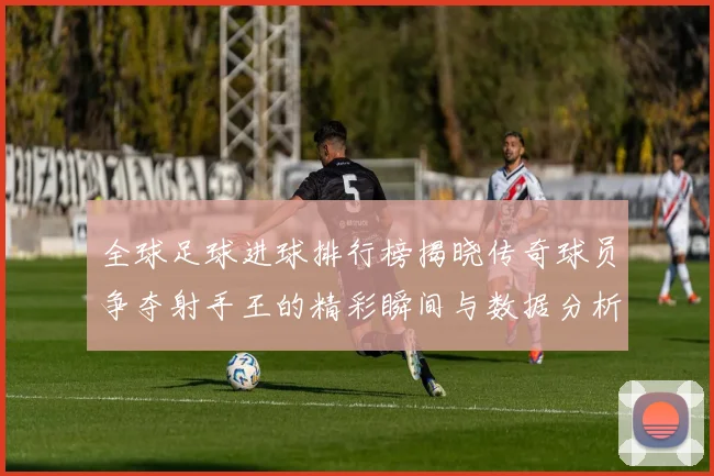 全球足球进球排行榜揭晓传奇球员争夺射手王的精彩瞬间与数据分析