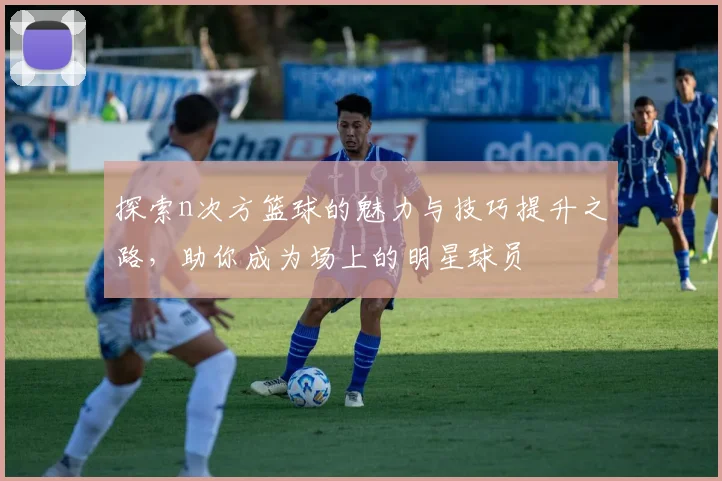 探索n次方篮球的魅力与技巧提升之路，助你成为场上的明星球员